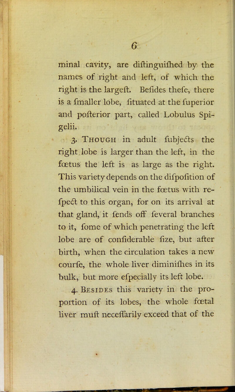minal cavity, are diftinguifhed by the names of right and left, of which the right is the largeft. Befides thefe, there is a fmaller lobe, fituated at the fuperior and pofterior part, called Lobulus Spi- gelii. 3. Though in adult fubjec~ts the right lobe is larger than the left, in the foetus the left is as large as the right. This variety depends on the difpolition of the umbilical vein in the foetus with re- fpec~l to this organ, for on its arrival at that gland, it fends off feveral branches to it, fome of which penetrating the left lobe are of conliderable fize, but after birth, when the circulation takes a new courfe, the whole liver diminilhes in its bulk, but more efpecially its left lobe. 4. Besides this variety in the pro- portion of its lobes, the whole foetal liver mult neceffarily exceed that of the
