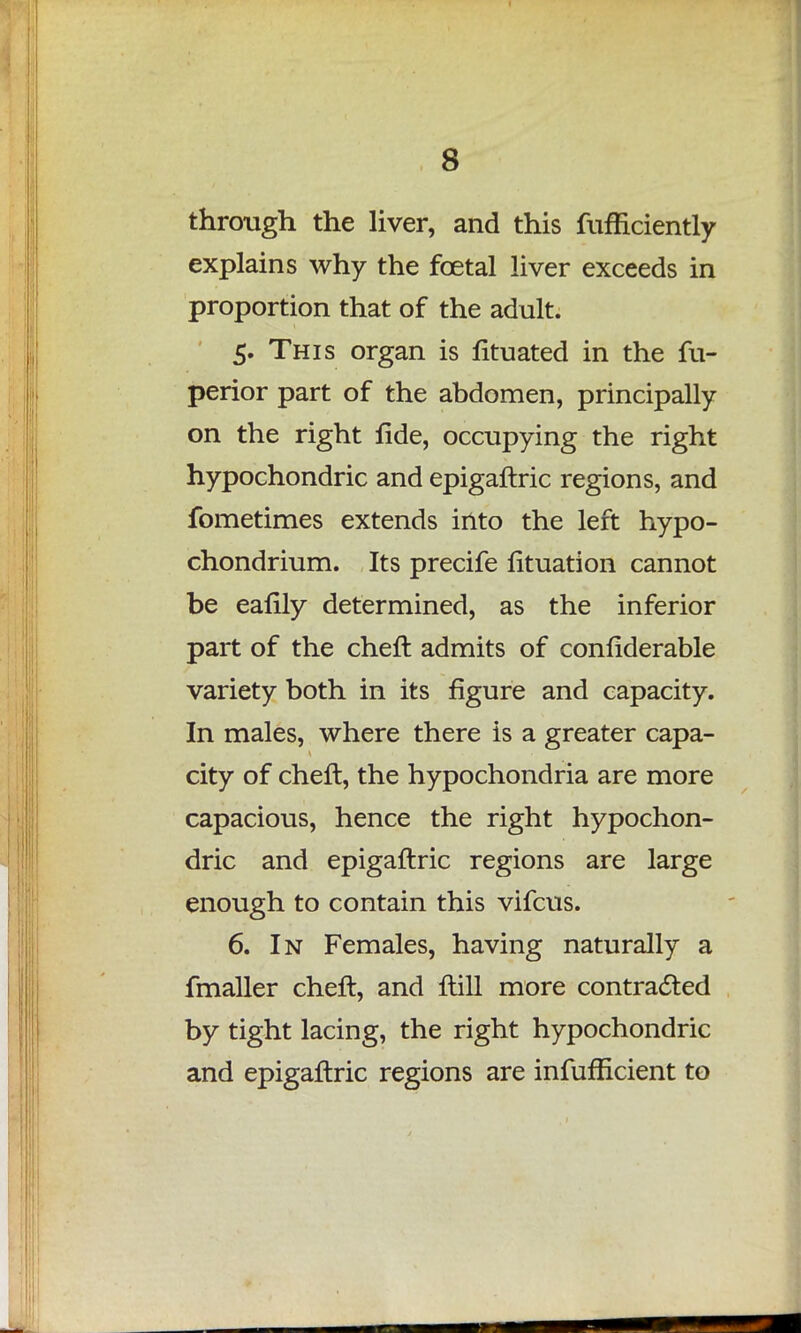 through the liver, and this fufficiently explains why the foetal liver exceeds in proportion that of the adult. 5. This organ is Jfituated in the fu- perior part of the abdomen, principally on the right fide, occupying the right hypochondric and epigaftric regions, and fometimes extends into the left hypo- chondrium. Its precife fituation cannot be eafily determined, as the inferior part of the cheft admits of confiderable variety both in its figure and capacity. In males, where there is a greater capa- city of cheft, the hypochondria are more capacious, hence the right hypochon- dric and epigaftric regions are large enough to contain this vifcus. 6. In Females, having naturally a fmaller cheft, and ftill more contracted by tight lacing, the right hypochondric and epigaftric regions are infufficient to