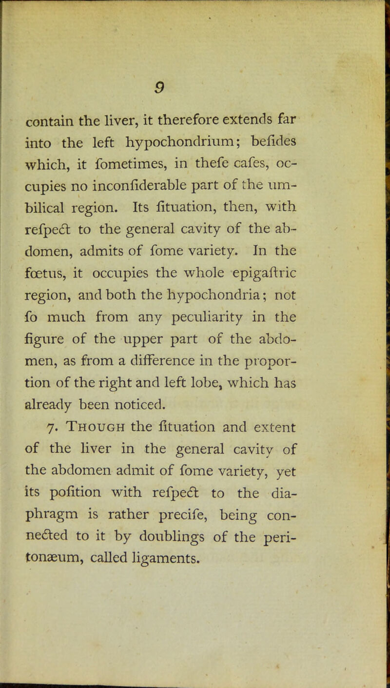 contain the liver, it therefore extends far into the left hypochondrium; befides which, it fometimes, in thefe cafes, oc- cupies no inconfiderable part of the um- bilical region. Its fituation, then, with refpecl: to the general cavity of the ab- domen, admits of fome variety. In the foetus, it occupies the whole epigaftric region, and both the hypochondria; not fo much from any peculiarity in the figure of the upper part of the abdo- men, as from a difference in the propor- tion of the right and left lobe, which has already been noticed. 7. Though the fituation and extent of the liver in the general cavity of the abdomen admit of fome variety, yet its pofition with refpecl: to the dia- phragm is rather precife, being con- nected to it by doublings of the peri- tonaeum, called ligaments.