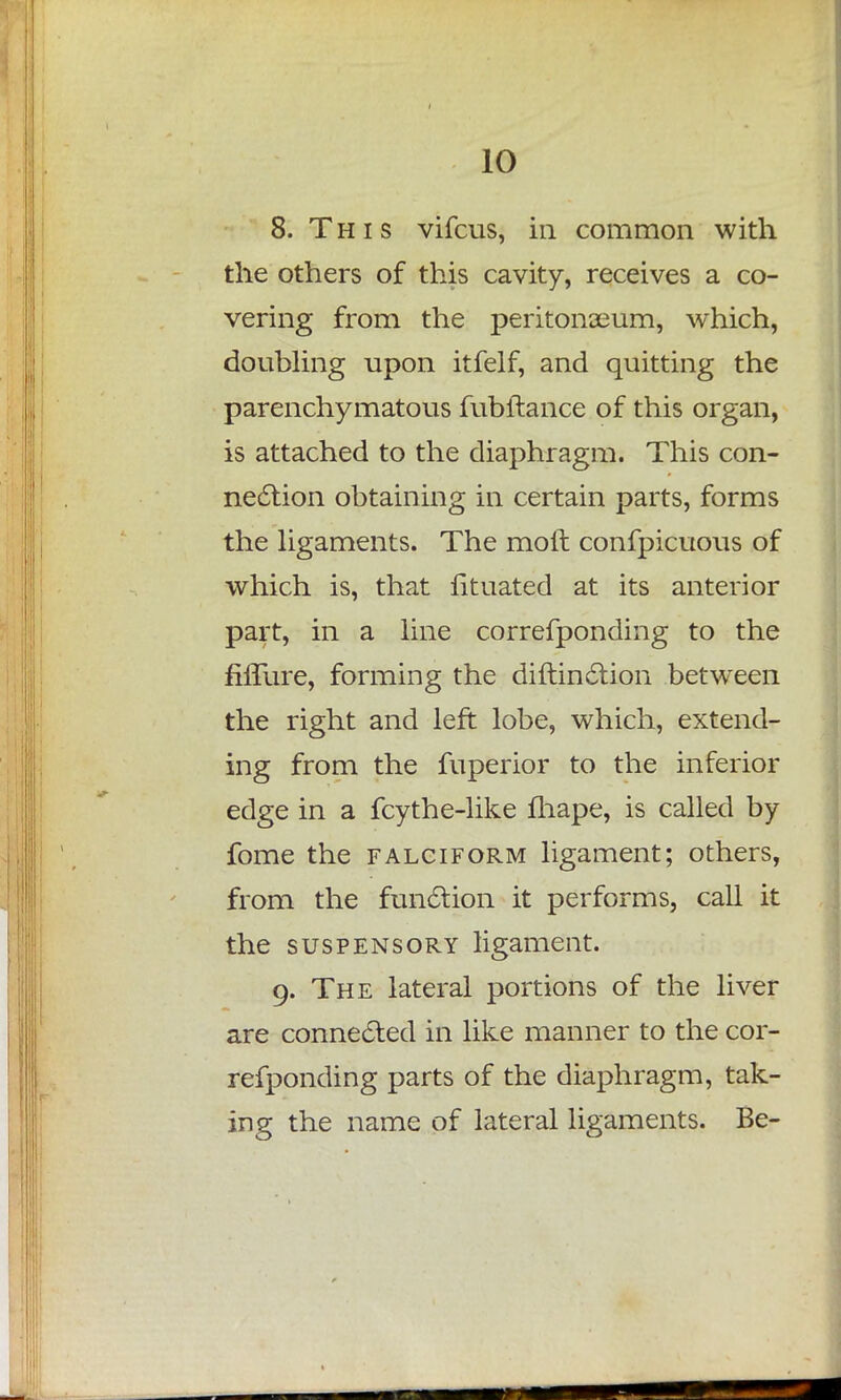 8. This vifcus, in common with the others of this cavity, receives a co- vering from the peritonaeum, which, doubling upon itfelf, and quitting the parenchymatous fubftance of this organ, is attached to the diaphragm. This con- nection obtaining in certain parts, forms the ligaments. The moil confpicuous of which is, that lituated at its anterior part, in a line correfponding to the fiffure, forming the diftin&ion between the right and left lobe, which, extend- ing from the fuperior to the inferior edge in a fcythe-like fhape, is called by fome the falciform ligament; others, from the function it performs, call it the suspensory ligament. 9. The lateral portions of the liver are connected in like manner to the cor- refponding parts of the diaphragm, tak- ing the name of lateral ligaments. Be-