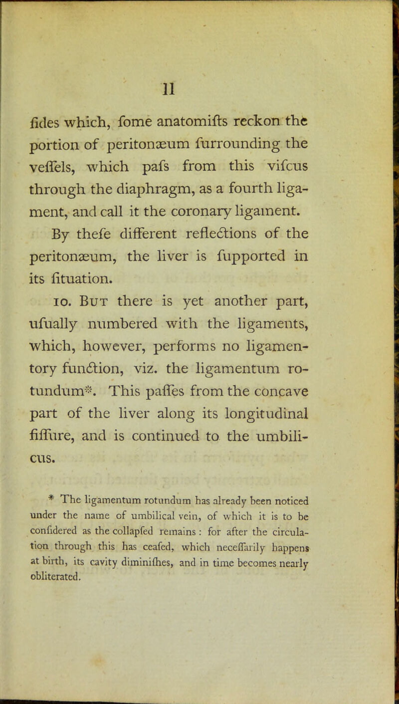 fides which, fome anatomifts reckon the portion of peritonaeum furrounding the veffels, which pafs from this vifcus through the diaphragm, as a fourth liga- ment, and call it the coronary ligament. By thefe different reflections of the peritonaeum, the liver is fupported in its fituation. 10. But there is yet another part, ufually numbered with the ligaments, which, however, performs no ligamen- tory function, viz. the ligamentum ro- tundum*. This paries from the concave part of the liver along its longitudinal fhTure, and is continued to the umbili- cus. * The ligamentum rotundum has already been noticed under the name of umbilical vein, of which it is to be confidered as the collapfed remains : for after the circula- tion through this has ceafed, which neceflfarily happens at birth, its cavity diminifhes, and in time becomes nearly obliterated.