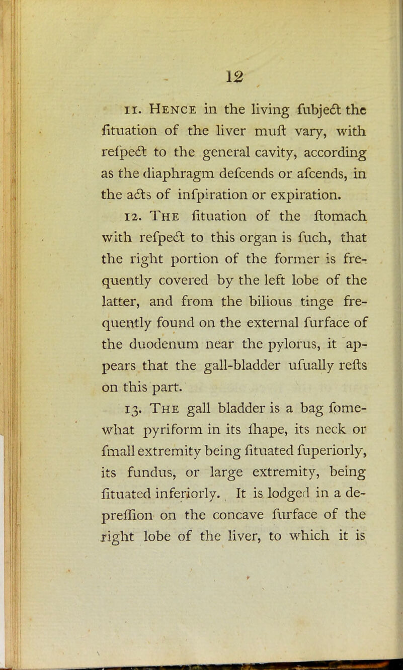 11. Hence in the living fubject the fituation of the liver muft vary, with refpect to the general cavity, according as the diaphragm defcends or afcends, in the acts of infpiration or expiration. 12. The fituation of the ftomach with refpecl: to this organ is fuch, that the right portion of the former is fre- quently covered by the left lobe of the latter, and from the bilious tinge fre- quently found on the external furface of the duodenum near the pylorus, it ap- pears that the gall-bladder ufually refts on this part. 13. The gall bladder is a bag fome- what pyriform in its fhape, its neck or fmall extremity being fituated fuperiorly, its fundus, or large extremity, being fituated inferiorly. It is lodged in a de- preffion on the concave furface of the right lobe of the liver, to which it is