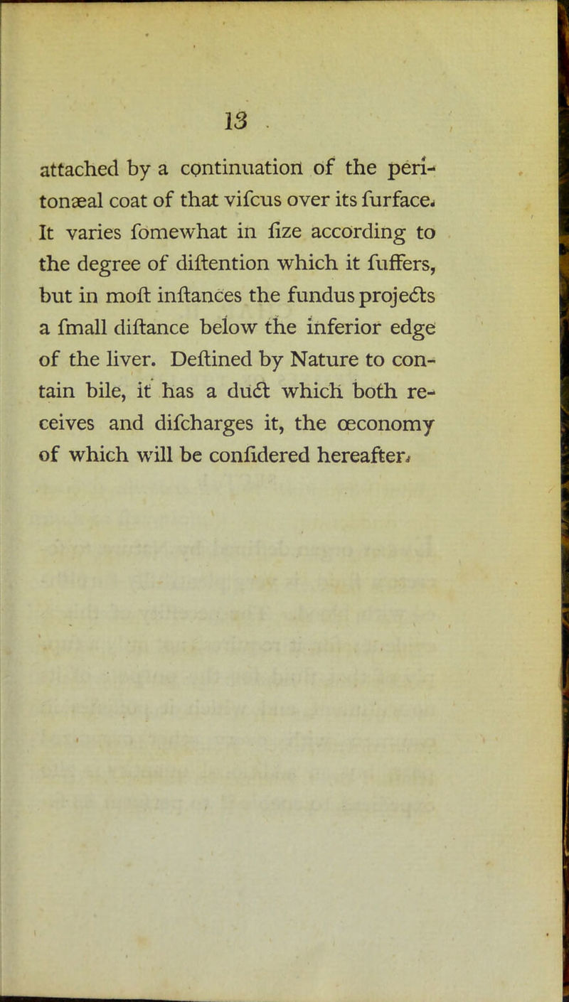 attached by a continuation of the peri- tonaeal coat of that vifcus over its furface* It varies fomewhat in fize according to the degree of diftention which it fufFers, but in moft inflanCes the fundus projects a fmall diftance below the inferior edge of the liver. Deftined by Nature to con- tain bile, it has a duel: which both re- ceives and difcharges it, the ceconomy of which will be conlidered hereafter^
