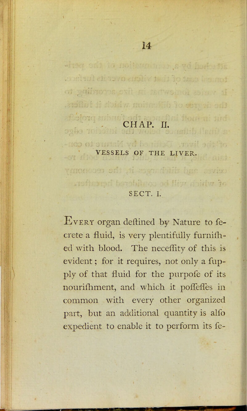 CHAP. II. VESSELS OF THE LIVER. SECT. I. Every organ deftined by Nature to fe- crete a fluid, is very plentifully furnifh- ed with blood. The neceffity of this is evident; for it requires, not only a fup- ply of that fluid for the purpofe of its nourifhment, and which it pofTeffes in common with every other organized part, but an additional quantity is alfo expedient to enable it to perform its fe-