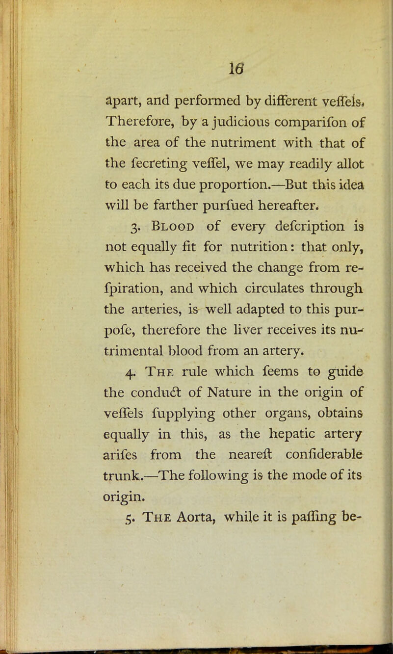 apart, and performed by different velfels* Therefore, by a judicious comparifon of the area of the nutriment with that of the fecreting veffel, we may readily allot to each its due proportion.—But this idea will be farther purfued hereafter. 3. Blood of every defcription is not equally fit for nutrition: that only, which has received the change from re- fpiration, and which circulates through the arteries, is well adapted to this pur- pofe, therefore the liver receives its nu- trimental blood from an artery. 4. The rule which feems to guide the conduct of Nature in the origin of veffels fupplying other organs, obtains equally in this, as the hepatic artery arifes from the nearer! confiderable trunk.—The following is the mode of its origin. 5. The Aorta, while it is pafling be-