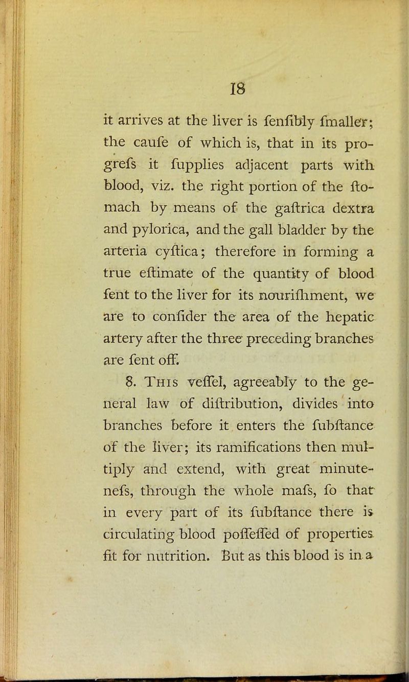 it arrives at the liver is fenfibly fmaller; the caufe of which is, that in its pro- grefs it fupplies adjacent parts with blood, viz. the right portion of the fto- mach by means of the gaftrica dextra and pylorica, and the gall bladder by the arteria cyftica; therefore in forming a true eftimate of the quantity of blood fent to the liver for its nourifhment, we are to confider the area of the hepatic artery after the three preceding branches are fent off. 8. This vefTel, agreeably to the ge- neral law of diftribution, divides into branches before it enters the fubftance of the liver; its ramifications then mul- tiply and extend, with great minute- nefs, through the whole mafs, fo that in every part of its fubftance there is circulating blood poffefTed of properties fit for nutrition. But as this blood is in a