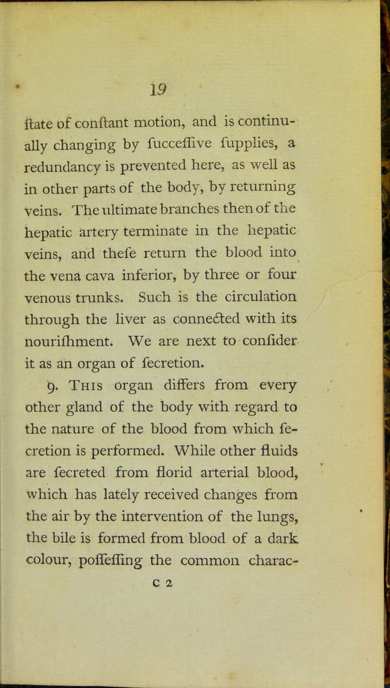 ftate of conftant motion, and is continu- ally changing by fucceflive fupplies, a redundancy is prevented here, as well as in other parts of the body, by returning veins. The ultimate branches then of the hepatic artery terminate in the hepatic veins, and thefe return the blood into the vena cava inferior, by three or four venous trunks. Such is the circulation through the liver as connected with its nouriihment. We are next to confider it as an organ of fecretion. This organ differs from every other gland of the body with regard to the nature of the blood from which fe- cretion is performed. While other fluids are fecreted from florid arterial blood, which has lately received changes from the air by the intervention of the lungs, the bile is formed from blood of a dark colour, pofTeffing the common charac- c 2