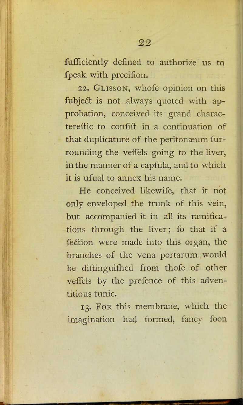 fufficiently defined to authorize us ta fpeak with precifion. 22. Glisson, whofe opinion on this fubject is not always quoted with ap- probation, conceived its grand charac- tereftic to confift in a continuation of that duplicature of the peritonaeum fur- rounding the vefTels going to the liver, in the manner of a capfula, and to which it is ufual to annex his name. He conceived likewife, that it not only enveloped the trunk of this vein, but accompanied it in all its ramifica- tions through the liver; fo that if a fe£tion were made into this organ, the branches of the vena portarum would be diftinguifhed from thofe of other vefTels by the prefence of this adven- titious tunic. 13. For this membrane, which the imagination had formed, fancy foon
