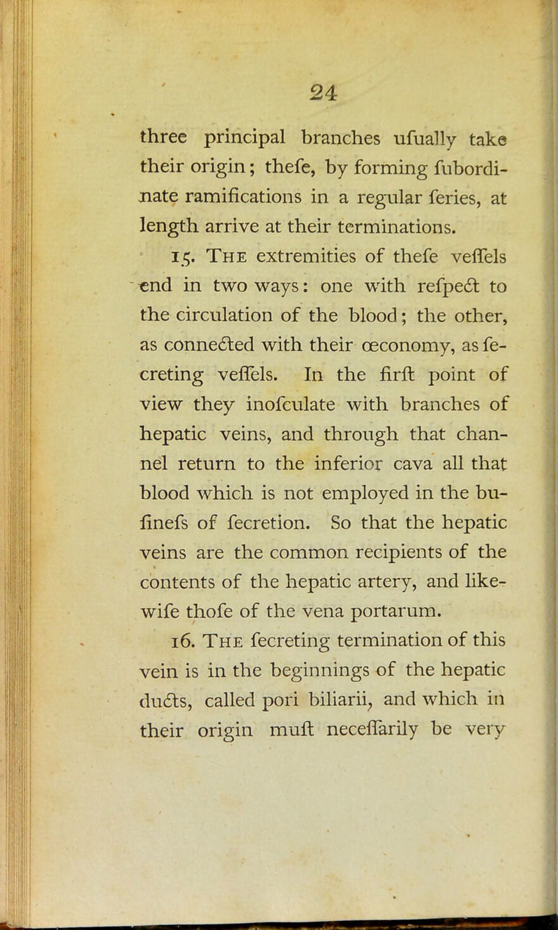 three principal branches ufually take their origin; thefe, by forming fubordi- xiate ramifications in a regular feries, at length arrive at their terminations. 15. The extremities of thefe vefTels «nd in two ways: one with refpect to the circulation of the blood; the other, as connected with their ceconomy, as fe- creting vefTels. In the firft point of view they inofculate with branches of hepatic veins, and through that chan- nel return to the inferior cava all that blood which is not employed in the bu- finefs of fecretion. So that the hepatic veins are the common recipients of the contents of the hepatic artery, and like- wife thofe of the vena portarum. 16. The fecreting termination of this vein is in the beginnings of the hepatic ducts, called pori biliarii, and which in their origin muft neceffarily be very