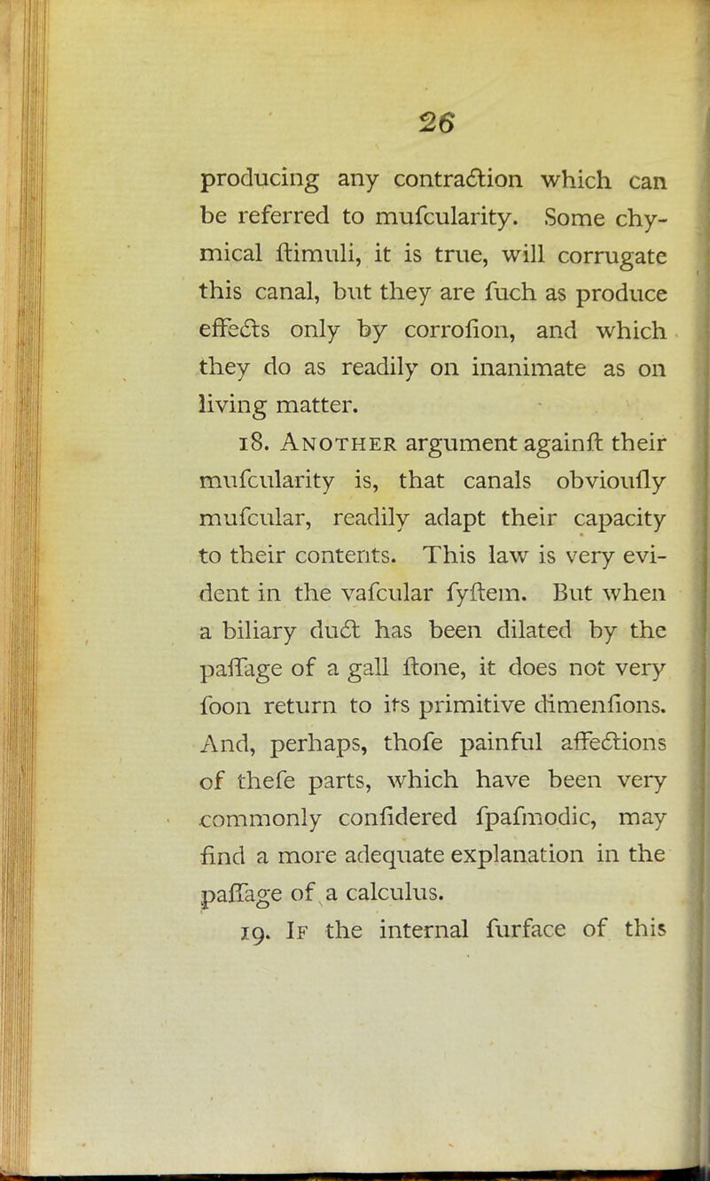 producing any contraction which can be referred to mufcularity. Some chy- mical ftimuli, it is true, will corrugate this canal, but they are fuch as produce effects only by corrofion, and which they do as readily on inanimate as on living matter. 18. Another argument again ft their mufcularity is, that canals obvioufly mufcular, readily adapt their capacity to their contents. This law is very evi- dent in the vafcular fyftem. But when a biliary duct has been dilated by the paffage of a gall ftone, it does not very foon return to its primitive dimenfions. And, perhaps, thofe painful affections of thefe parts, which have been very commonly confidered fpafmodic, may find a more adequate explanation in the pafTage of a calculus. 19. If the internal furface of this