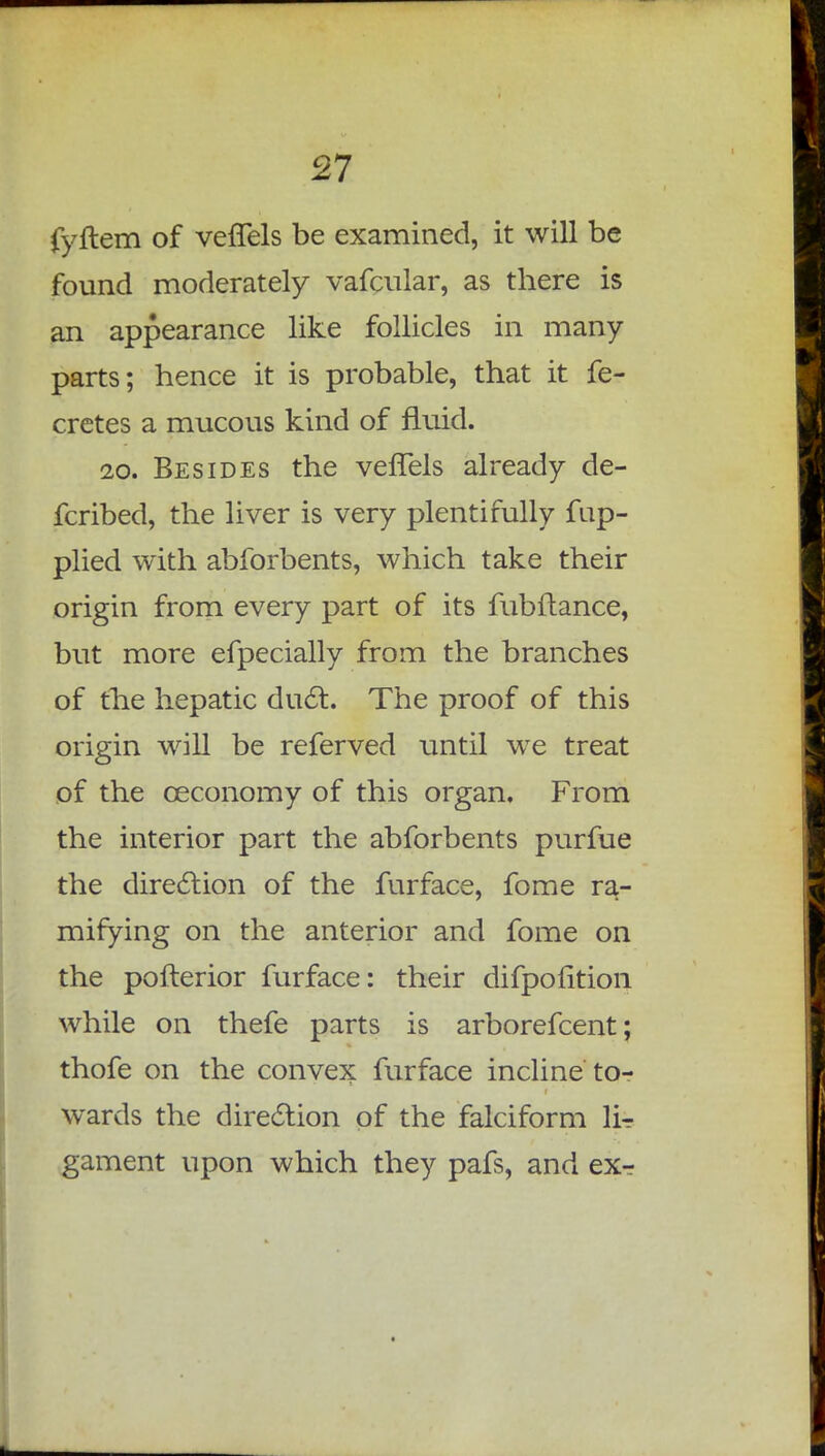 fyftem of veflels be examined, it will be found moderately vafcular, as there is an appearance like follicles in many- parts; hence it is probable, that it fe- cretes a mucous kind of fluid. 20. Besides the vefTels already de- fcribed, the liver is very plentifully fup- plied with abforbents, which take their origin from every part of its fubftance, but more efpecially from the branches of the hepatic duct. The proof of this origin will be referved until we treat of the ceconomy of this organ. From the interior part the abforbents purfue the direction of the furface, fome ra- mifying on the anterior and fome on the pofterior furface: their difpofition while on thefe parts is arborefcent; thofe on the convex furface incline to- wards the direction of the falciform lir gament upon which they pafs, and exr