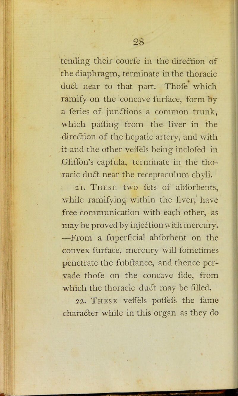 / 28 tending their courfe in the direction of the diaphragm, terminate in the thoracic duel: near to that part. Thofe which ramify on the concave furface, form by a feries of junctions a common trunk, which pairing from the liver in the direction of the hepatic artery, and with it and the other veffels being inclofed in GlifTon's capmla, terminate in the tho- racic duct near the receptaculum chyli. 21. These two fets of abforbents, while ramifying within the liver, have free communication with each other, as may be proved by injection with mercury. —From a fuperficial abforbent on the convex furface, mercury will fometimes penetrate the fubftance, and thence per- vade thofe on the concave fide, from which the thoracic duct may be filled. 22. These vehels pofTefs the fame character while in this organ as they do