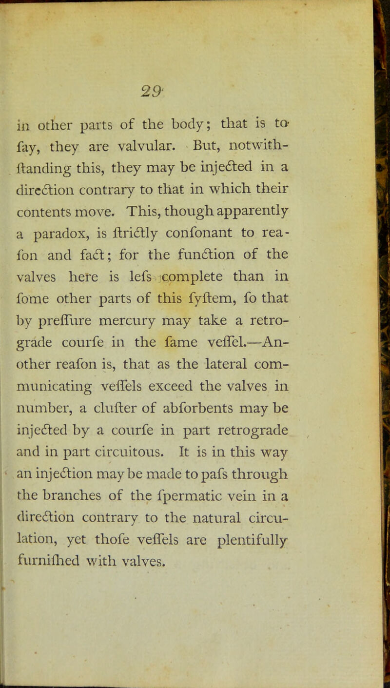 in other parts of the body; that is to- fay, they are valvular. But, notwith- ftanding this, they may be injected in a direction contrary to that in which their contents move. This, though apparently a paradox, is ffcrictly confonant to rea- fon and fact; for the function of the valves here is lefs complete than in fome other parts of this fyftem, fo that by prefTure mercury may take a retro- grade courfe in the fame vefTel.—An- other reafon is, that as the lateral com- municating veffels exceed the valves in number, a clutter of abforbents may be injected by a courfe in part retrograde and in part circuitous. It is in this way an injection maybe made topafs through the branches of the fpermatic vein in a direction contrary to the natural circu- lation, yet thofe veffels are plentifully furnifhed with valves.
