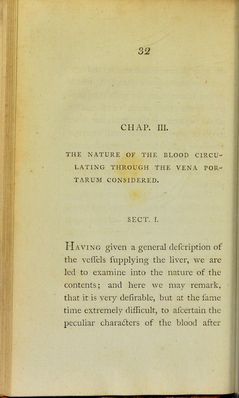 CHAP. III. THE NATURE OF THE BLOOD CIRCU- LATING THROUGH THE VENA POR- TARUM CONSIDERED. SECT, t Having given a general defcription of the vefTels fupplying the liver, we are led to examine into the nature of the contents; and here we may remark, that it is very deferable, but at the fame time extremely difficult, to afcertain the peculiar characters of the blood after