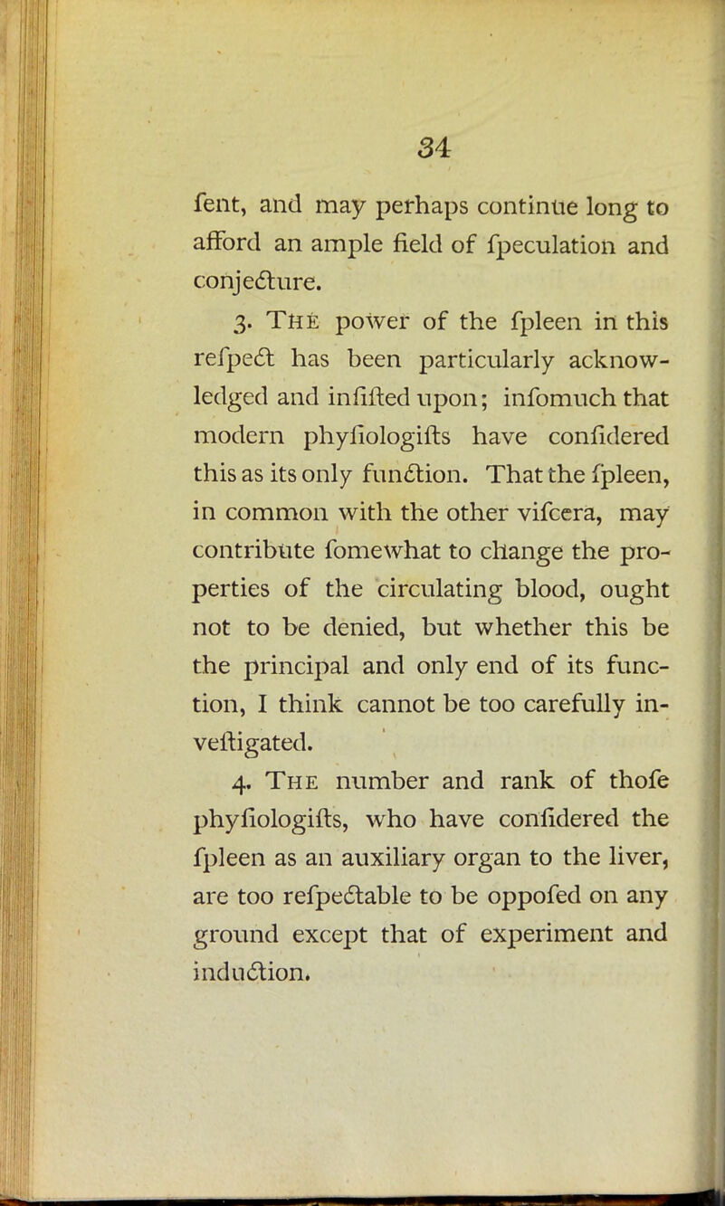 fent, and may perhaps continue long to afford an ample field of fpeculation and conjecture. 3. The power of the fpleen in this refpect has been particularly acknow- ledged and infilled upon; infomuch that modern phyfiologifts have confidered this as its only function. That the fpleen, in common with the other vifcera, may contribute fomewhat to change the pro- perties of the circulating blood, ought not to be denied, but whether this be the principal and only end of its func- tion, I think cannot be too carefully in- vestigated. 4. The number and rank of thofe phyfiologifts, who have confidered the fpleen as an auxiliary organ to the liver, are too refpectable to be oppofed on any ground except that of experiment and induction,