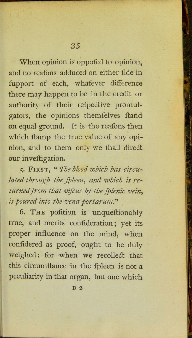 When opinion is oppofed to opinion, and no reafons adduced on either fide in fupport of each, whatever difference there may happen to be in the credit or authority of their refpective promul- gators, the opinions themfelves ftand on equal ground. It is the reafons then which ftamp the true value of any opi- nion, and to them only we mall direct our inveftigation. 5. First,  The blood which has circu- lated through the fpleen, and which is re- turned from that vifcus by the fplenic vein> is poured into the vena port arum 6. The pofition is unqueflionably true, and merits confideration; yet its proper influence on the mind, when confidered as proof, ought to be duly weighed: for when we recollect that this circumftance in the fpleen is not a peculiarity in that organ, but one which d 2