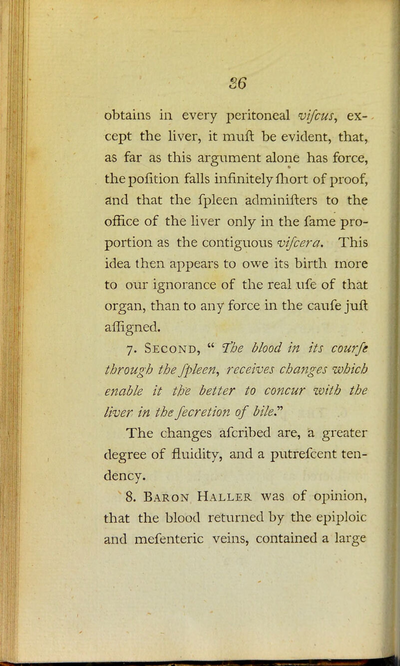 S6 obtains in every peritoneal vifcus, ex- cept the liver, it rauft be evident, that, as far as this argument alone has force, the pofition falls infinitely fhort of proof, and that the fpleen adminifters to the office of the liver only in the fame pro- portion as the contiguous vifcera. This idea then appears to owe its birth more to our ignorance of the real ufe of that organ, than to any force in the caufe juft affigned. 7. Second,  T'he blood in its c our ft through the fpleen, receives changes which enable it the better to concur zvitb the liver in thefecretion of bile The changes afcribed are, a greater degree of fluidity, and a putrefcent ten- dency. 8. Baron Haller was of opinion, that the blood returned by the epiploic and mefenteric veins, contained a large