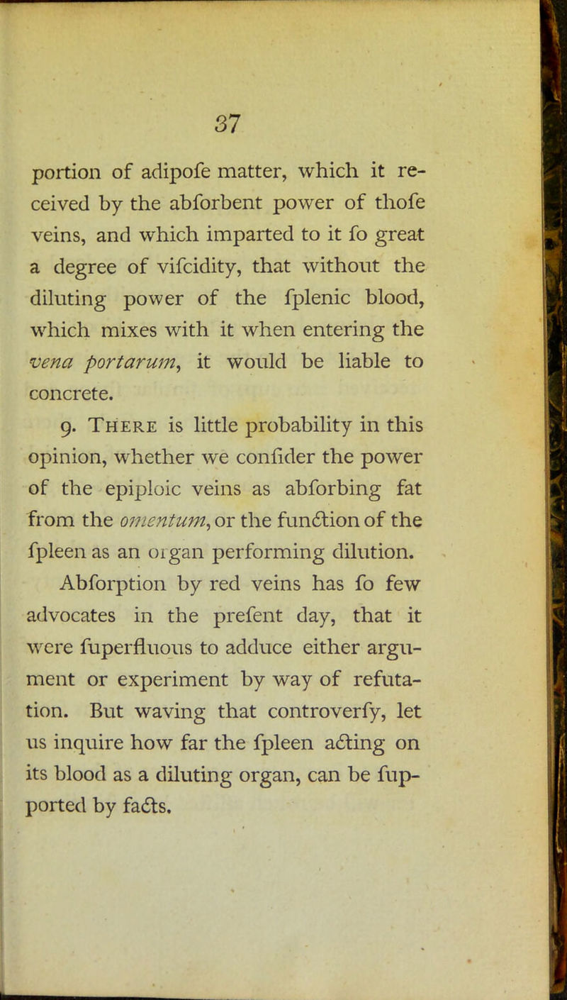 portion of adipofe matter, which it re- ceived by the abforbent power of thofe veins, and which imparted to it fo great a degree of vifcidity, that without the diluting power of the fplenic blood, which mixes with it when entering the vena portarum, it would be liable to concrete. 9. There is little probability in this opinion, whether we confider the power of the epiploic veins as abforbing fat from the omentum, or the function of the fpleen as an organ performing dilution. Abforption by red veins has fo few advocates in the prefent day, that it were fuperfluous to adduce either argu- ment or experiment by way of refuta- tion. But waving that controverfy, let us inquire how far the fpleen acting on its blood as a diluting organ, can be fup- ported by facts.