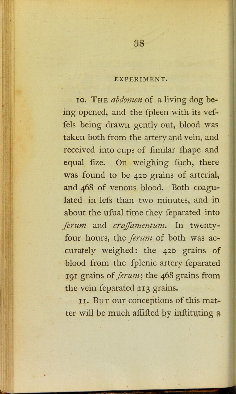 EXPERIMENT. 10. The abdomen of a living dog be- ing opened, and the fpleen with its vef- fels being drawn gently out, blood was taken both from the artery and vein, and received into cups of fimilar fhape and equal lize. On weighing fach, there was found to be 420 grains of arterial, and 468 of venous blood. Both coagu- lated in lefs than two minutes, and in about the ufual time they feparated into ferum and craffamentum. In twenty- four hours, the ferum of both was ac- curately weighed: the 420 grains of blood from the fplenic artery feparated 191 grains of ferum\ the 468 grains from the vein feparated 213 grains. 11. But our conceptions of this mat- ter will be much aflifted by inftituting a