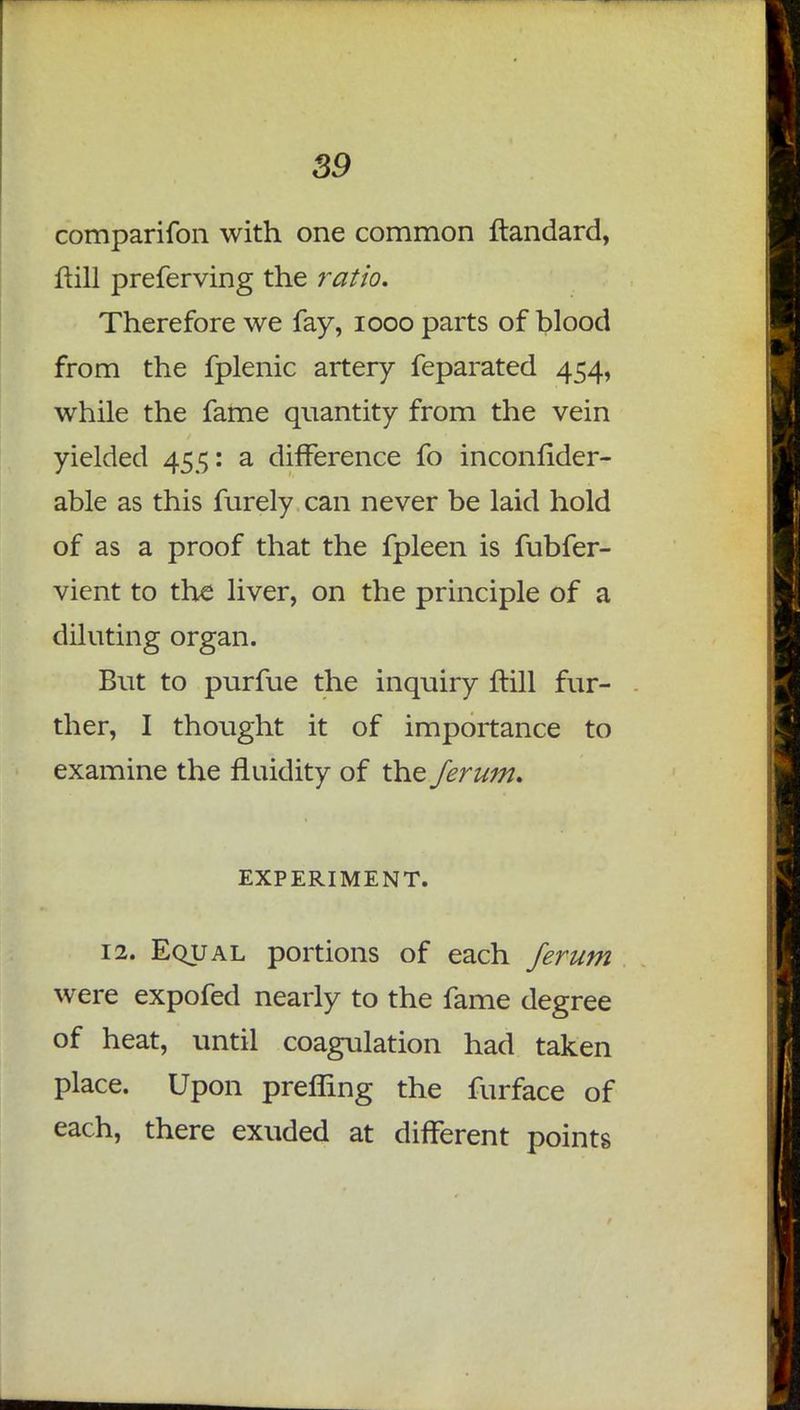 comparifon with one common ftandard, ftill preferving the ratio. Therefore we fay, iooo parts of blood from the fplenic artery feparated 454, while the fame quantity from the vein yielded 455: a difference fo inconfider- able as this furely can never be laid hold of as a proof that the fpleen is fubfer- vient to the liver, on the principle of a diluting organ. But to purfue the inquiry ftill fur- ther, I thought it of importance to examine the fluidity of the ferum. EXPERIMENT. 12. Equal portions of each ferum were expofed nearly to the fame degree of heat, until coagulation had taken place. Upon preffing the furface of each, there exuded at different points