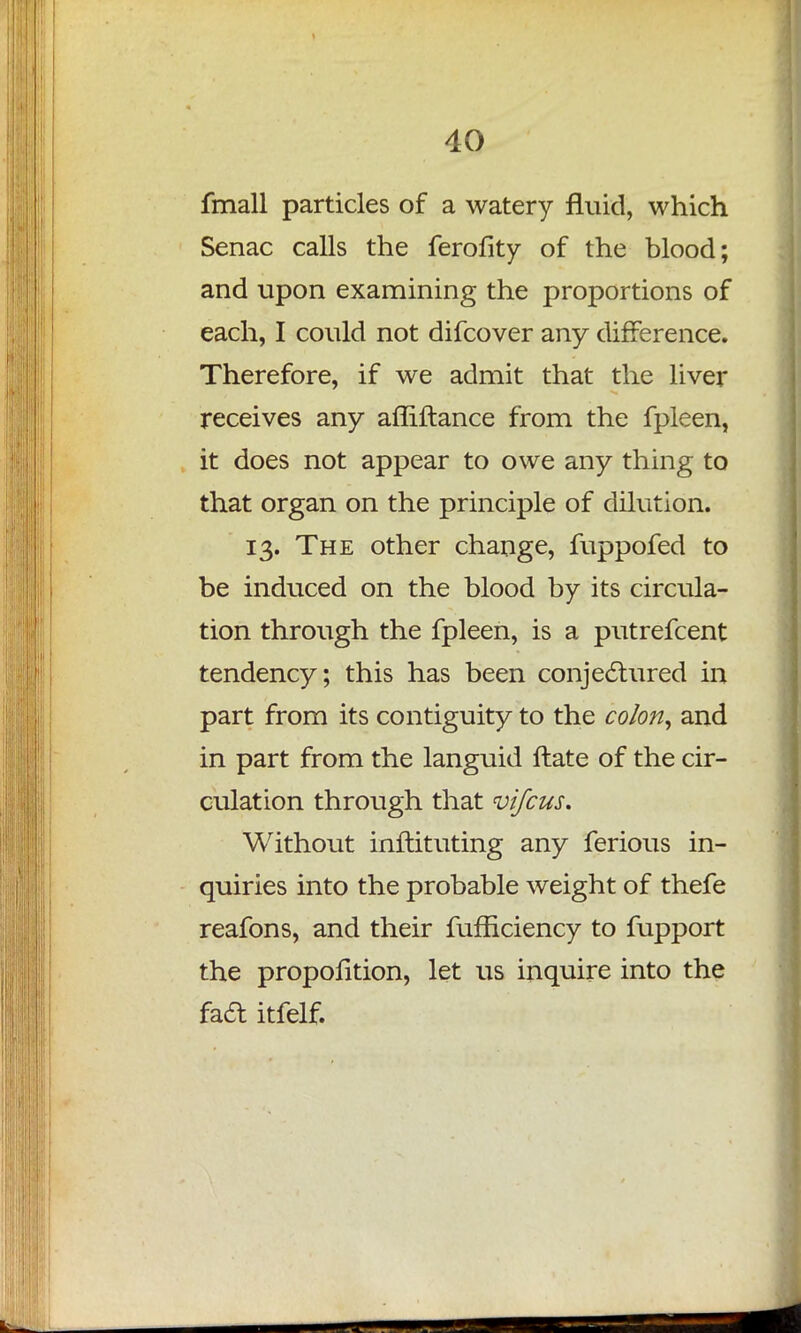 fmall particles of a watery fluid, which Senac calls the ferofity of the blood; and upon examining the proportions of each, I could not difcover any difference. Therefore, if we admit that the liver receives any afliftance from the fpleen, it does not appear to owe any thing to that organ on the principle of dilution. 13. The other change, fuppofed to be induced on the blood by its circula- tion through the fpleen, is a putrefcent tendency; this has been conjectured in part from its contiguity to the colon, and in part from the languid flate of the cir- culation through that vifcus. Without inftituting any ferious in- quiries into the probable weight of thefe reafons, and their fufficiency to fupport the proportion, let us inquire into the facl: itfelf.