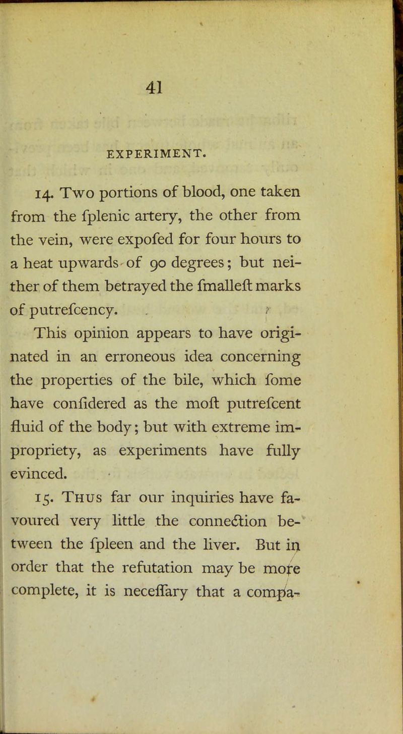 EXPERIMENT. 14. Two portions of blood, one taken from the fplenic artery, the other from the vein, were expofed for four hours to a heat upwards-of 90 degrees; but nei- ther of them betrayed the fmalleft marks of putrefcency. This opinion appears to have origi- nated in an erroneous idea concerning the properties of the bile, which fome have considered as the moft putrefcent fluid of the body; but with extreme im- propriety, as experiments have fully evinced. 15. Thus far our inquiries have fa- voured very little the connection be- tween the fpleen and the liver. But in order that the refutation may be more complete, it is necefTary that a compa-