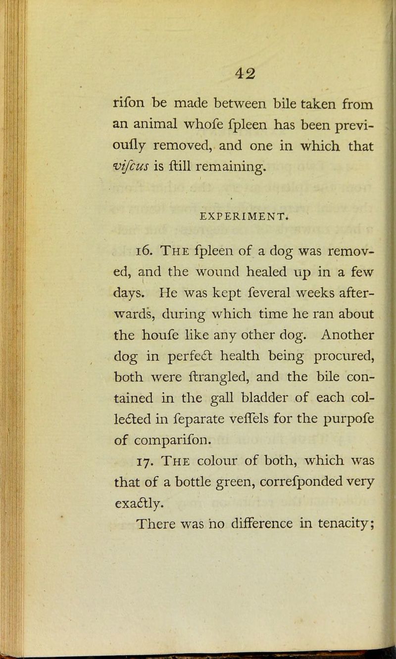 rifon be made between bile taken from an animal whofe fpleen has been previ- oufly removed, and one in which that vifcus is ftill remaining. EXPERIMENT. 16. The fpleen of a dog was remov- ed, and the wound healed up in a few days. He was kept feveral weeks after- wards, during which time he ran about the houfe like any other dog. Another dog in perfect health being procured, both were ftrangled, and the bile con- tained in the gall bladder of each col- lected in feparate veflels for the purpofe of comparifon. 17. The colour of both, which was that of a bottle green, correfponded very exactly. There was ho difference in tenacity;