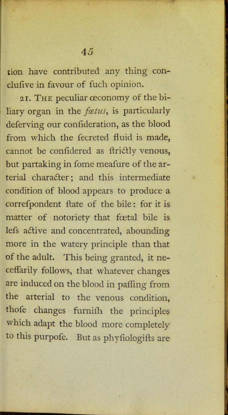 tion have contributed any thing con- clullve in favour of fuch opinion. 21. The peculiar ceconomy of the bi- liary organ in the foetus, is particularly deferving our conlideration, as the blood from which the fecreted fluid is made, cannot be conlidered as flridlly venous, but partaking in fome meafure of the ar- terial character; and this intermediate condition of blood appears to produce a correfpondent ftate of the bile: for it is matter of notoriety that fcetal bile is lefs active and concentrated, abounding more in the watery principle than that of the adult. This being granted, it ne- ceflarily follows, that whatever changes are induced on the blood in palling from the arterial to the venous condition, thofe changes furnifh the principles which adapt the blood more completely to this purpofe. But as phyfiologifts are