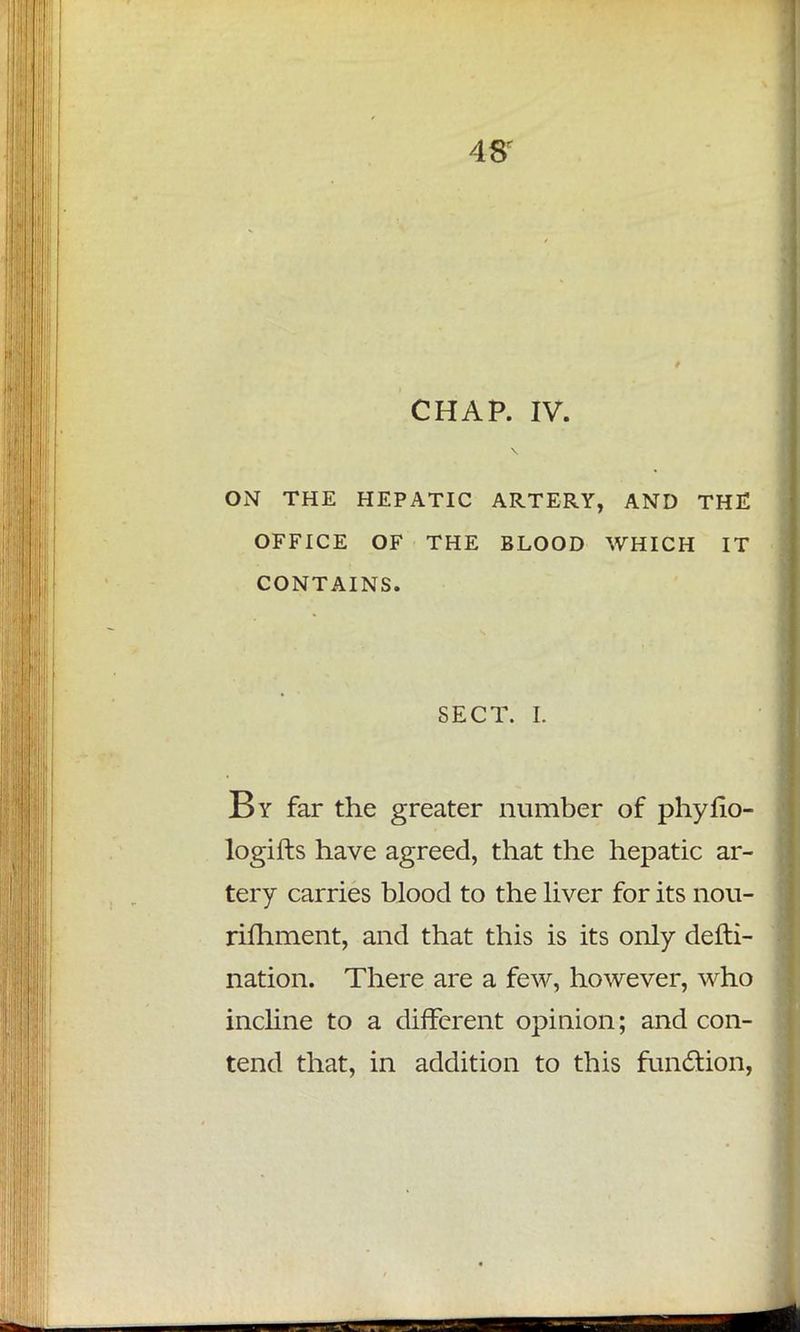 CHAP. IV. ON THE HEPATIC ARTERY, AND THE OFFICE OF THE BLOOD WHICH IT CONTAINS. SECT. I. By far the greater number of phyfio- logifts have agreed, that the hepatic ar- tery carries blood to the liver for its nou- rifhment, and that this is its only defti- nation. There are a few, however, who incline to a different opinion; and con- tend that, in addition to this function,