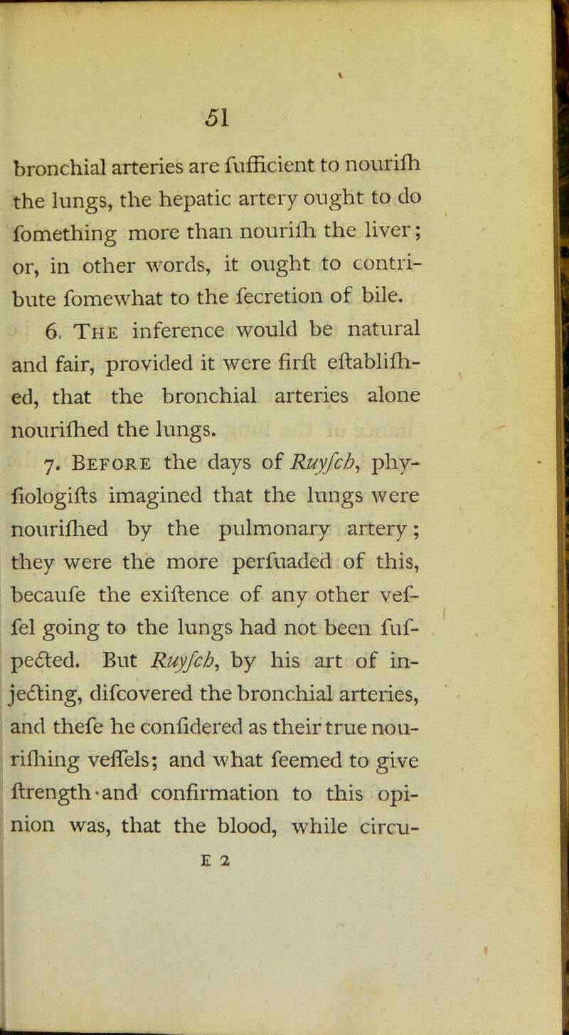 bronchial arteries are fufficient to nourifh the lungs, the hepatic artery ought to do fomething more than nouriili the liver; or, in other words, it ought to contri- bute fomewhat to the fecretion of bile. 6, The inference would be natural and fair, provided it were firft eftablifh- ed, that the bronchial arteries alone nourilhed the lungs. 7. Before the days of Ruyfch, phy- fiologifts imagined that the lungs were nourifhed by the pulmonary artery; they were the more perfuaded of this, becaufe the exiftence of any other vef- fel going to the lungs had not been fuf- pected. But Ruyfcb, by his art of in- jecting, difcovered the bronchial arteries, and thefe he confidered as their true nou- rifhing vefTels; and what feemed to give ftrength-and confirmation to this opi- nion was, that the blood, while circu- e 2