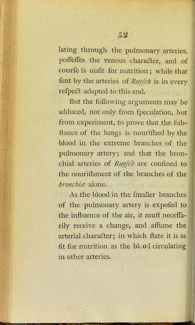 lating through the pulmonary arteries, poffeffes the venous character, and of courfe is unfit for nutrition ; while that fent by the arteries of Ruyfcb is in every refpe£t. adapted to this end. But the following arguments may be adduced, not only from fpeculation, but from experiment, to prove that the fub- ltance of the lungs is nourifhed by the blood in the extreme branches of the pulmonary artery; and that the bron- chial arteries of Ruyfcb are confined to the nourifhment of the branches of the bronchia alone. As the blood in the fmaller branches of the pulmonary artery is expofed to the influence of the air, it mult necefTa- rily receive a change, and aflume the arterial character; in which ftate it is as fit for nutrition as the blcod circulating in other arteries.