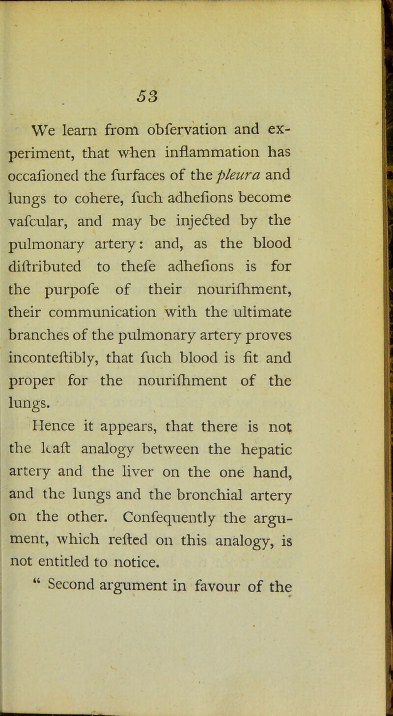 We learn from obfervation and ex- periment, that when inflammation has occafioned the furfaces of the pleura and lungs to cohere, fuch adhefions become vafcular, and may be injected by the pulmonary artery: and, as the blood diftributed to thefe adhefions is for the purpofe of their nourifhment, their communication with the ultimate branches of the pulmonary artery proves inconteftibly, that fuch blood is fit and proper for the nourifhment of the lungs. Hence it appears, that there is no$ the kaft analogy between the hepatic artery and the liver on the one hand, and the lungs and the bronchial artery on the other. Confequently the argu- ment, which refted on this analogy, is not entitled to notice.  Second argument in favour of the