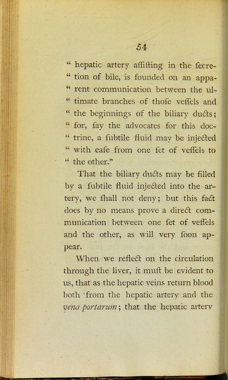  hepatic artery aflifting in the fecre-  tion of bile, is founded on an appa-  rent communication between the ul-  timate branches of thofe vefTels and  the beginnings of the biliary duels;  for, fay the advocates for this doc-  trine, a fubtile fluid may be injected  with eafe from one fet of vefTels to  the other. That the biliary ducts may be filled by a fubtile fluid injected into the ar- tery, we mail not deny; but this fact does by no means prove a direct com- munication between one fet of vefTels and the other, as will very foon ap- pear. When we reflect on the circulation through the liver, it mull be evident to us, that as the hepatic veins return blood both from the hepatic artery and the vena port arum \ that the hepatic artery