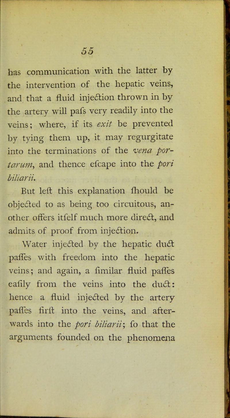 has communication with the latter by the intervention of the hepatic veins, and that a fluid injection thrown in by the artery will pafs very readily into the veins; where, if its exit be prevented by tying them up, it may regurgitate into the terminations of the vena por- tarum, and thence efcape into the pori biliarii. But left this explanation mould be objected to as being too circuitous, an- other offers itfelf much more direct, and admits of proof from injection. Water injected by the hepatic duct pafTes with freedom into the hepatic veins; and again, a fimilar fluid pafTes eafily from the veins into the duct: hence a fluid injected by the artery pafTes fir ft into the veins, and after- wards into the pori bi/iarii; fo that the arguments founded on the phenomena