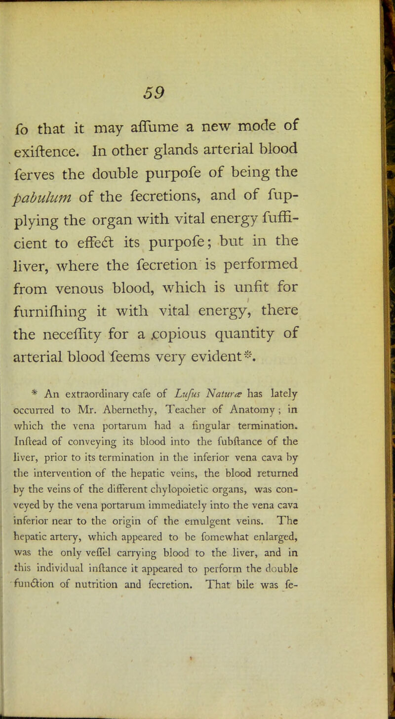 fo that it may affume a new mode of exiftence. In other glands arterial hlood ferves the double purpofe of being the pabulum of the fecretions, and of fup- plying the organ with vital energy fuffi- cient to effett its purpofe; but in the liver, where the fecretion is performed from venous blood, which is unfit for furnifhing it with vital energy, there the neceffity for a .copious quantity of arterial blood feems very evident*. * An extraordinary cafe of Lufus Nature has lately- occurred to Mr. Abernethy, Teacher of Anatomy ; in which the vena portarum had a lingular termination. Inftead of conveying its blood into the fubftance of the liver, prior to its termination in the inferior vena cava by the intervention of the hepatic veins, the blood returned by the veins of the different chylopoietic organs, was con- veyed by the vena portarum immediately into the vena cava inferior near to the origin of the emulgent veins. The hepatic artery, which appeared to be fomewhat enlarged, was the only veffel carrying blood to the liver, and in this individual inftance it appeared to perform the double function of nutrition and fecretion. That bile was fe-