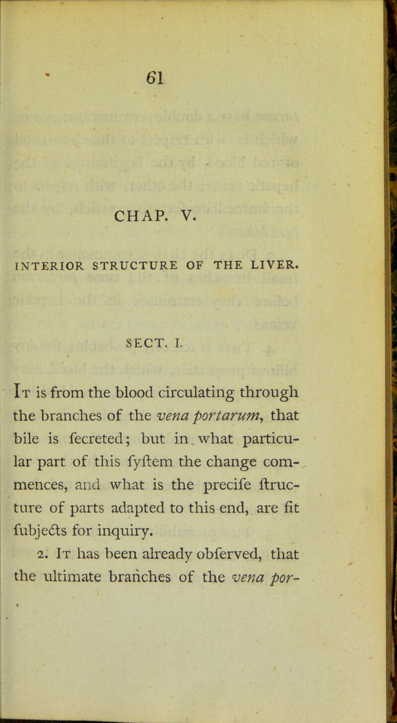 CHAP. V. INTERIOR STRUCTURE OF THE LIVER. SECT. I. It is from the blood circulating through the branches of the vena portarum, that bile is fecreted; but in what particu- lar part of this fyftem the change com- mences, and what is the precife ftruc- ture of parts adapted to this end, are fit fubjects for inquiry. 2. It has been already obferved, that the ultimate branches of the vena por-