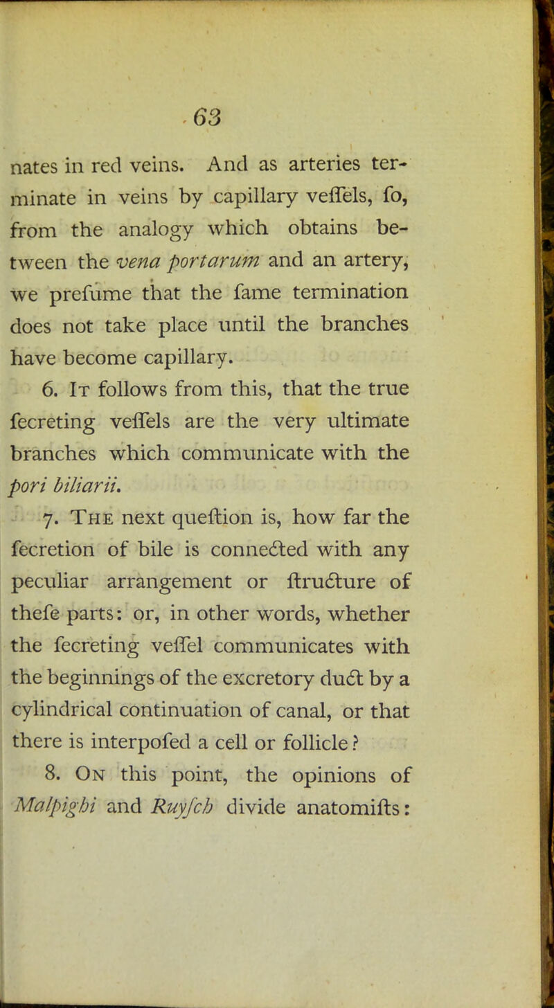nates in red veins. And as arteries ter- minate in veins by capillary vefTels, fo, from the analogy which obtains be- tween the vena port arum and an artery, we prefume that the fame termination does not take place until the branches have become capillary. 6. It follows from this, that the true fecreting vefTels are the very ultimate branches which communicate with the pori biliarii. 7. The next queftion is, how far the fecretion of bile is connected with any peculiar arrangement or nructure of thefe parts: or, in other words, whether the fecreting vefTel communicates with the beginnings of the excretory duel: by a cylindrical continuation of canal, or that there is interpofed a cell or follicle ? 8. On this point, the opinions of Malpigbi and Ruyfch divide anatomifts: