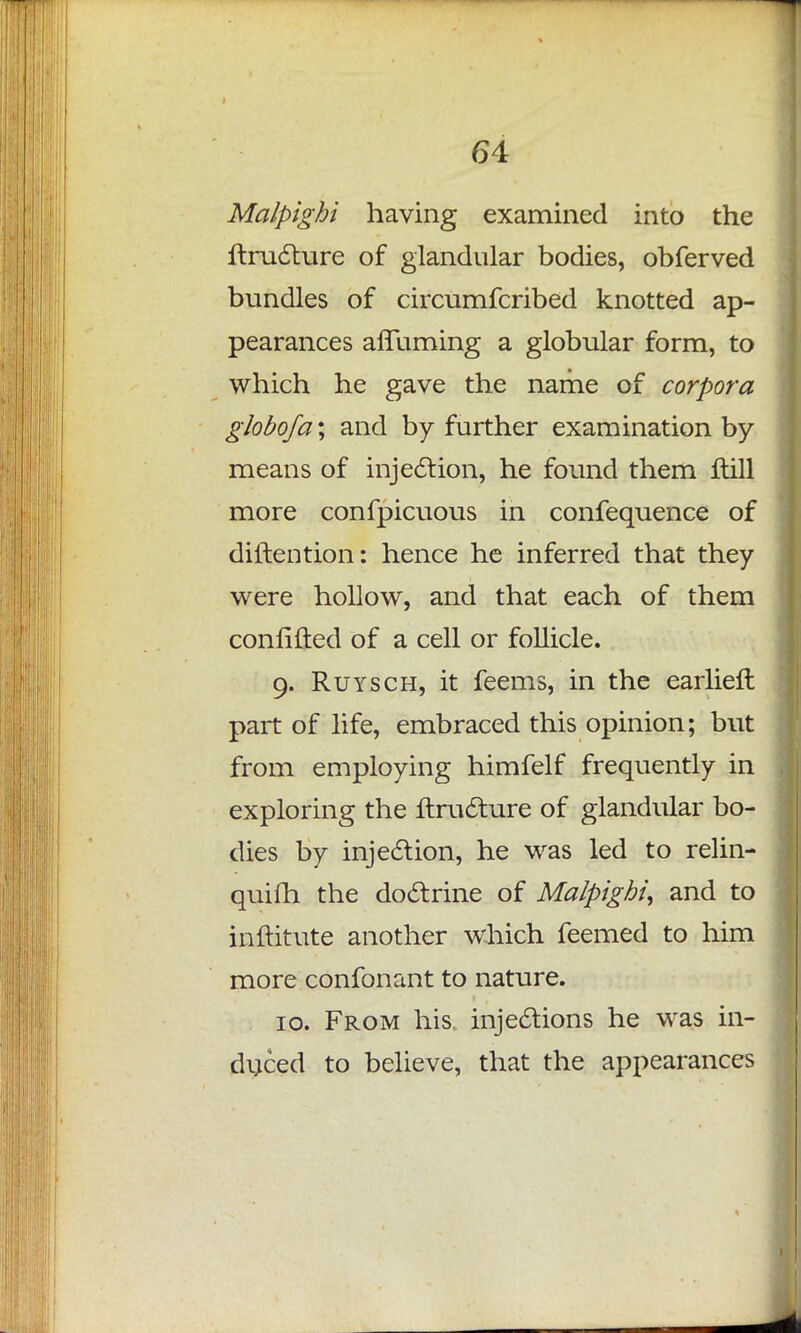Malpighi having examined into the ftructure of glandular bodies, obferved bundles of circumfcribed knotted ap- pearances affuming a globular form, to which he gave the name of corpora globofa; and by further examination by means of injection, he found them flill more confpicuous in confequence of diftention: hence he inferred that they were hollow, and that each of them confifted of a cell or follicle. 9. Ruysch, it feems, in the earliefl part of life, embraced this opinion; but from employing himfelf frequently in exploring the ftructure of glandular bo- dies by injection, he was led to relin- quish the doctrine of Malpighi, and to inftitute another which feemed to him more confonant to nature. 10. From his, injections he was in- duced to believe, that the appearances