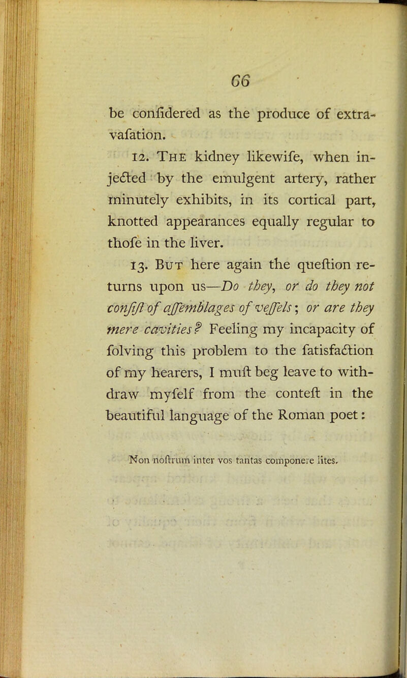 G6 be conlidered as the produce of extra- vafation. 12. The kidney likewife, when in- jected by the emulgent artery, rather minutely exhibits, in its cortical part, knotted appearances equally regular to thofe in the liver. 13. But here again the queftion re- turns upon us—Do they, or do they not conjiji of ajjemblages ofvejfels; or are they mere cavities f Feeling my incapacity of folving this problem to the fatisfaction of my hearers, I muft beg leave to with- draw myfelf from the conteft in the beautiful language of the Roman poet: Non noftrum intev vos tantas componere iites.