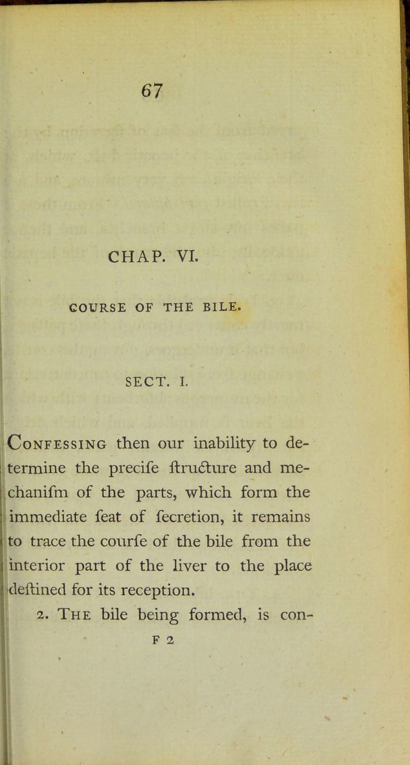 CHAP. VI. COURSE OF THE BILE. SECT. I. Confessing then our inability to de- termine the precife ftru6ture and me- chanifm of the parts, which form the immediate feat of fecretion, it remains to trace the courfe of the bile from the interior part of the liver to the place deftined for its reception. 2. The bile being formed, is con- F 2