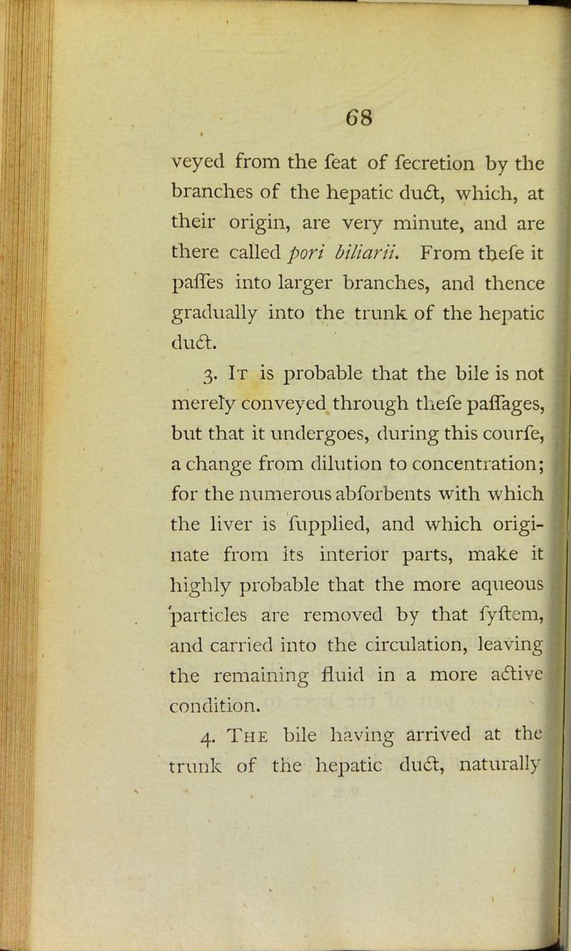 veyed from the feat of fecretion by the branches of the hepatic duct, which, at their origin, are very minute, and are there called port biliarii. From thefe it paffes into larger branches, and thence gradually into the trunk of the hepatic duct. 3. It is probable that the bile is not merely conveyed through thefe paflages, but that it undergoes, during this conrfe, a change from dilution to concentration; for the numerous abforbents with which the liver is fupplied, and which origi- nate from its interior parts, make it highly probable that the more aqueous particles are removed by that fyftem, and carried into the circulation, leaving the remaining fluid in a more active condition. 4. The bile having arrived at the trunk of the hepatic duct, naturally