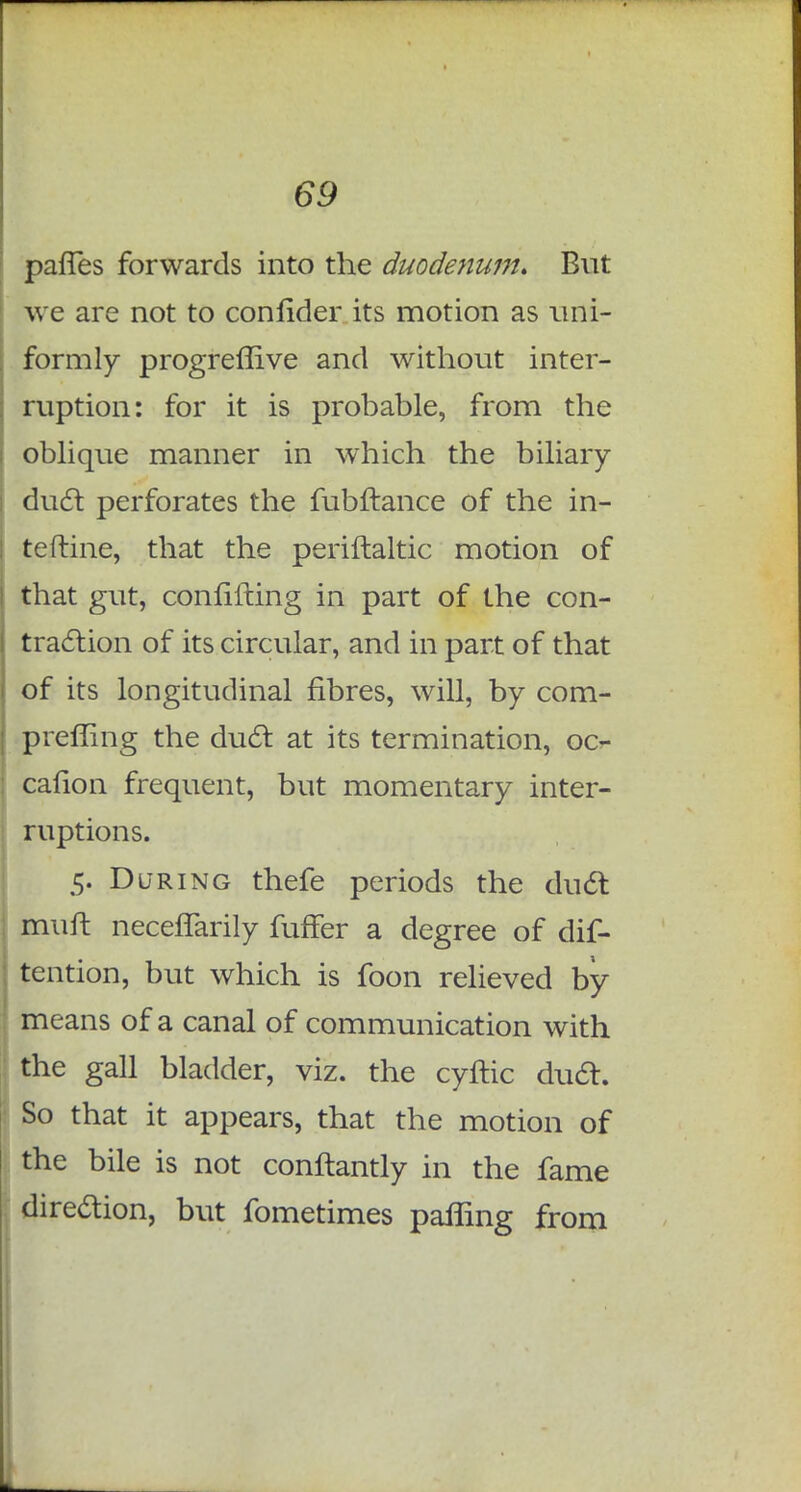 paries forwards into the duodenum. But we are not to confider its motion as uni- formly progreflive and without inter- ruption: for it is probable, from the oblique manner in which the biliary duel: perforates the fubftance of the in- terline, that the periftaltic motion of that gut, confilting in part of the con- traction of its circular, and in part of that of its longitudinal fibres, will, by com- prefling the duel: at its termination, oc- cafion frequent, but momentary inter- ruptions. 5. During thefe periods the duel: muft neceflarily fuffer a degree of dis- tention, but which is foon relieved by means of a canal of communication with the gall bladder, viz. the cyftic du6t. So that it appears, that the motion of the bile is not conftantly in the fame dire&ion, but fometimes pairing from