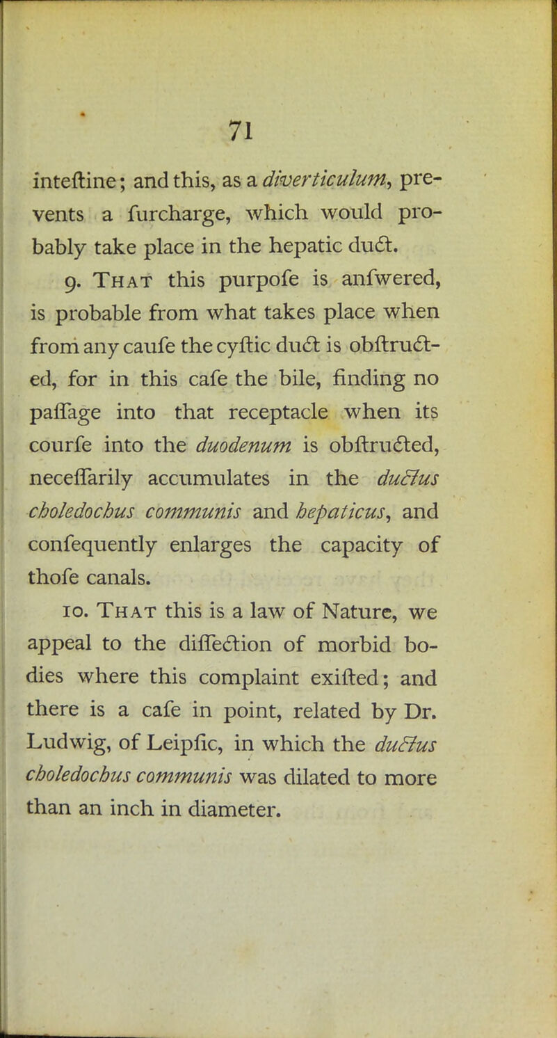 inteftine; and this, as a diverticulum, pre- vents a furcharge, which would pro- bably take place in the hepatic duct. 9. That this purpofe is anfwered, is probable from what takes place when from any caufe the cyftic duel: is obftruc~t- ed, for in this cafe the bile, finding no pafTage into that receptacle when its courfe into the duodenum is obftructed, neceffarily accumulates in the duclus choledochus communis and hepaticus, and confequently enlarges the capacity of thofe canals. 10. That this is a law of Nature, we appeal to the direction of morbid bo- dies where this complaint exifted; and there is a cafe in point, related by Dr. Ludwig, of Leipflc, in which the duclus choledochus communis was dilated to more than an inch in diameter.