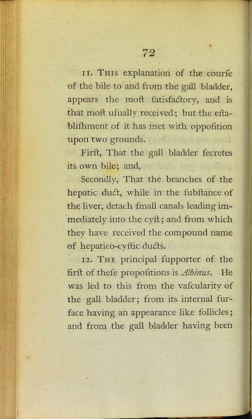 11. This explanation of the courfe of the bile to and from the gall bladder, appears the moft fatisfactory, and is that moft ufually received; but the efta- blifhment of it has met with oppofition upon two grounds. Firft, That the gall bladder fecretes its own bile; and, Secondly, That the branches of the hepatic duel, while in the fubftance of the liver, detach fmall canals leading im- mediately into the cyft; and from which they have received the compound name of hepatico-cyftic ducts. 12. The principal fupporter of the firfl of thefe propofitions is Albinus. He was led to this from the vafcularity of the gall bladder; from its internal fur- face having an appearance like follicles; and from the gall bladder having been