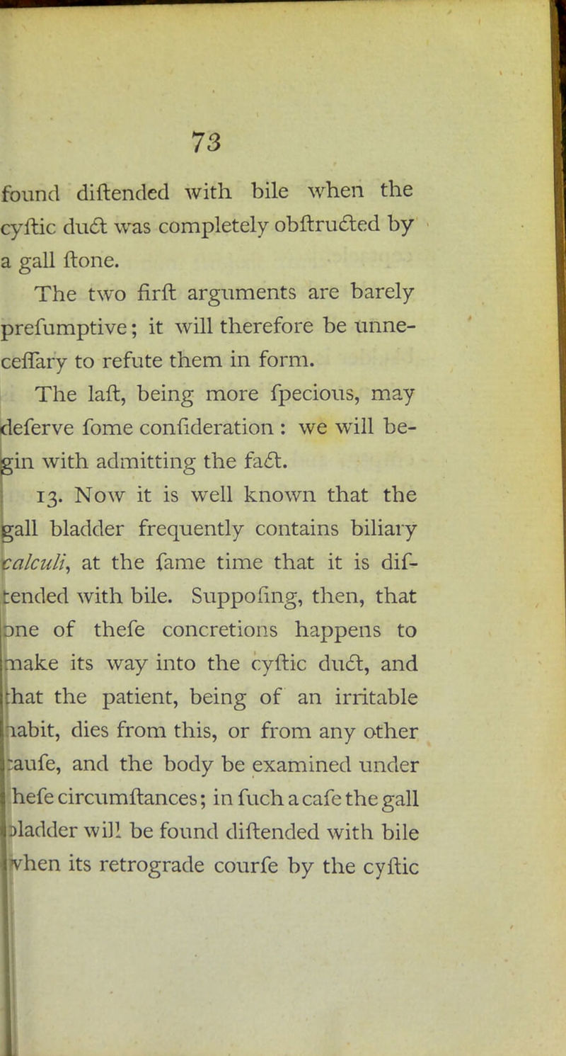 found diftended with bile when the cyftic duct was completely obftructed by a gall ftone. The two firft arguments are barely prefumptive; it will therefore be unne- cefTary to refute them in form. The laft, being more fpecious, may deferve fome confideration : we will be- gin with admitting the fact. 13. Now it is well known that the gall bladder frequently contains biliary calculi, at the fame time that it is dif- tended with bile. Suppofing, then, that lone of thefe concretions happens to I make its way into the cyftic duct, and that the patient, being of an irritable :iabit, dies from this, or from any other :aufe, and the body be examined under hefe circumftances; in fuch a cafe the gall Dladder will be found diftended with bile when its retrograde courfe by the cyftic