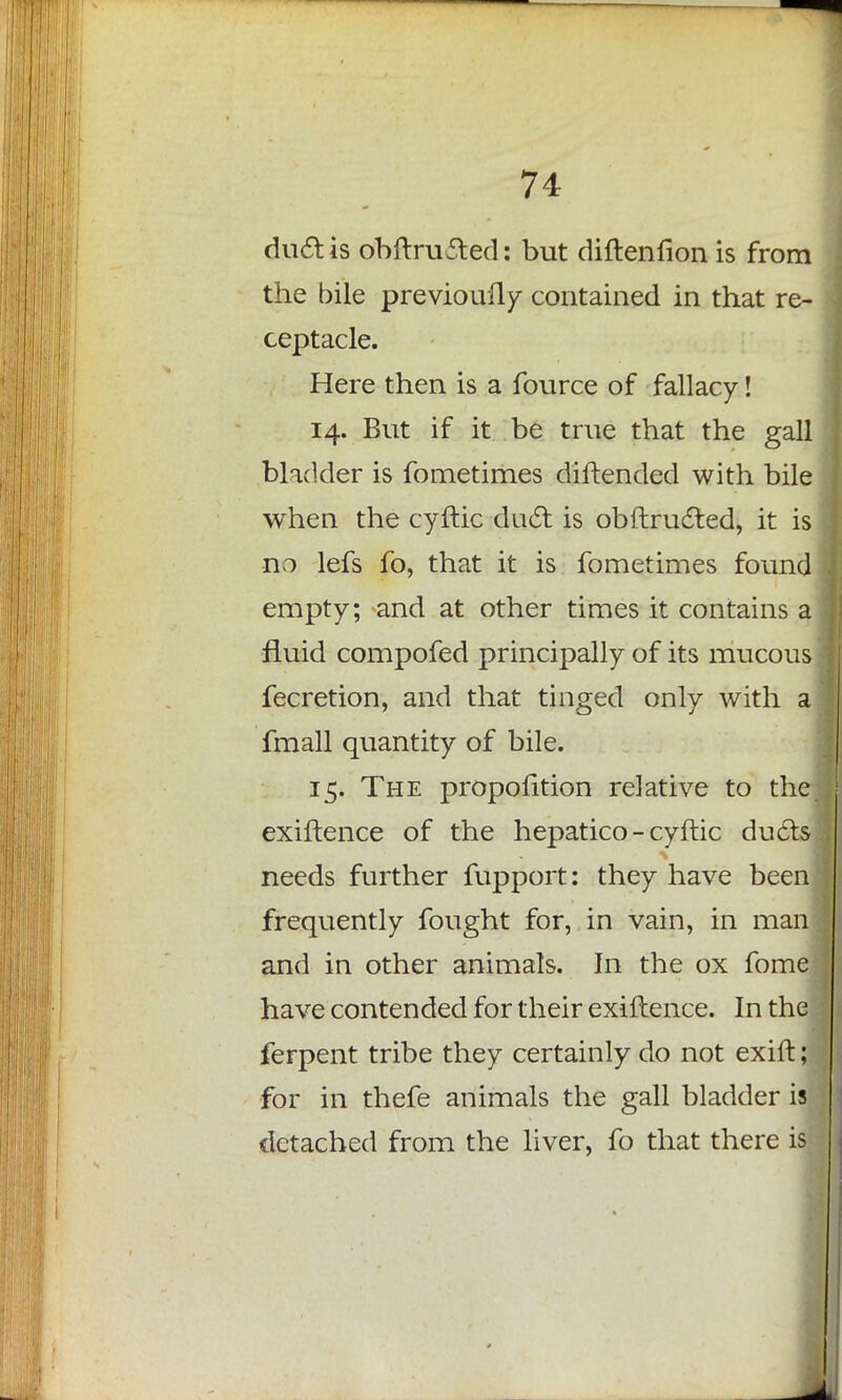 duel is obftrufted: but diftenfion is from the bile previoufly contained in that re- ceptacle. Here then is a fource of fallacy! 14. But if it be true that the gall bladder is fometimes diftended with bile when the cyftic duel: is obftrucled, it is no lefs fo, that it is fometimes found empty; and at other times it contains a fluid compofed principally of its mucous fecretion, and that tinged only with a fmall quantity of bile. 15. The proportion relative to the. exiftence of the hepatico - cyftic duels needs further fupport: they have been frequently fought for, in vain, in man and in other animals. In the ox fome have contended for their exiftence. In the ferpent tribe they certainly do not exift; for in thefe animals the gall bladder is detached from the liver, fo that there is