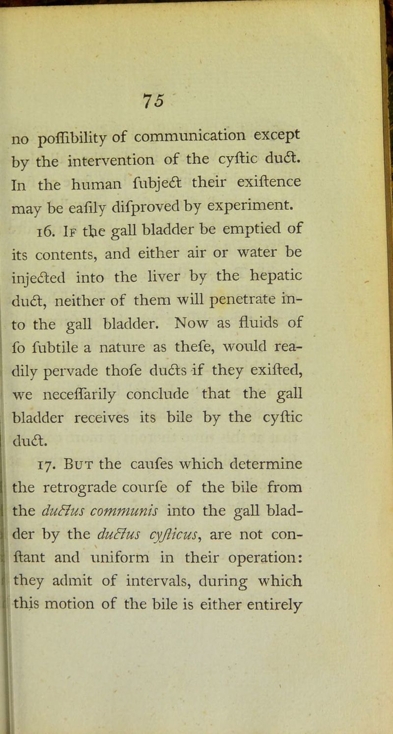 no poflibility of communication except by the intervention of the cyftic duct. In the human fubject their exiftence may be eafily difproved by experiment. 16. If tfie gall bladder be emptied of its contents, and either air or water be injected into the liver by the hepatic duct, neither of them will penetrate in- to the gall bladder. Now as fluids of fo fubtile a nature as thefe, would rea- dily pervade thofe ducts if they exifted, we neceffarily conclude that the gall bladder receives its bile by the cyftic dud. 17. But the caufes which determine the retrograde courfe of the bile from the duclus communis into the gall blad- der by the duclus cyflicus, are not con- n-ant and uniform in their operation: they admit of intervals, during which this motion of the bile is either entirely