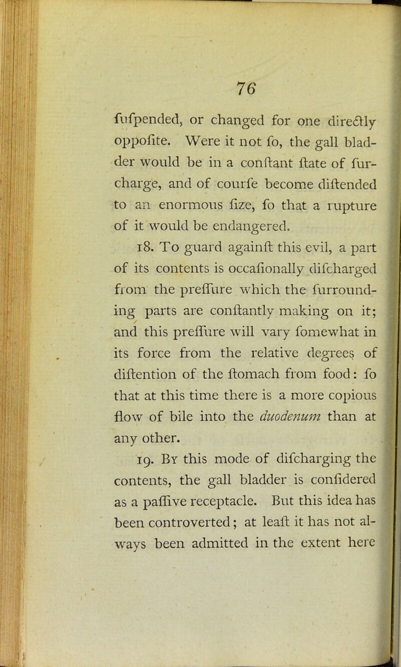 fufpended, or changed for one dire&ly oppofite. Were it not fo, the gall blad- der would be in a conftant ftate of fur- charge, and of courfe become diftended to an enormous lize, fo that a rupture of it would be endangered. 18. To guard againfl this evil, a part of its contents is occalionally difcharged from the preffure which the furround- ing parts are conftantly making on it; and this prefTure will vary fomewhat in its force from the relative degrees of diftention of the ftomach from food: fo that at this time there is a more copious flow of bile into the duodenum than at any other. 19. By this mode of difcharging the contents, the gall bladder is confidered as a paflive receptacle. But this idea has been controverted; at leaft it has not al- ways been admitted in the extent here