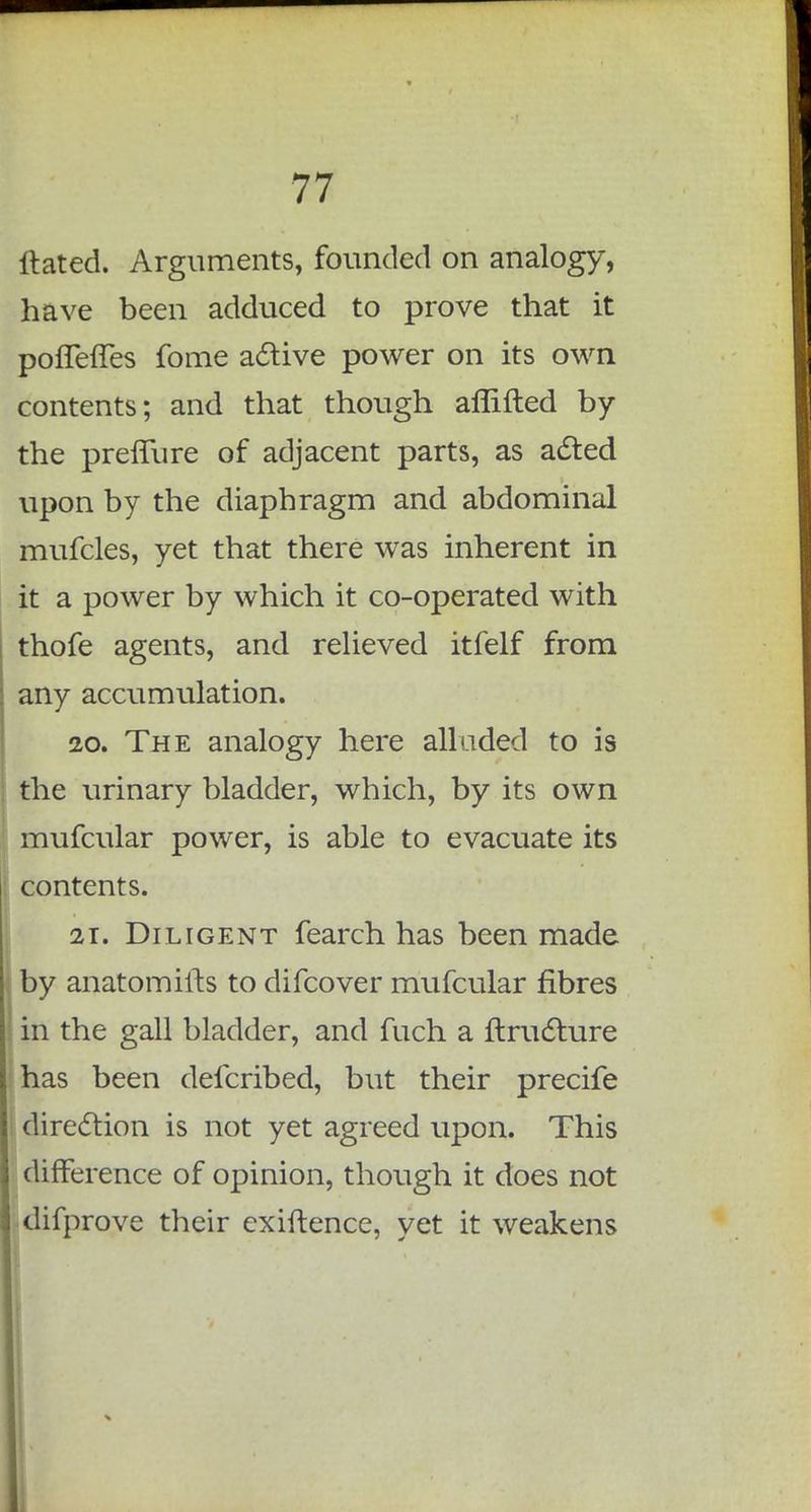 ftated. Arguments, founded on analogy, have been adduced to prove that it poffeffes fome active power on its own contents; and that though aflifted by the preffure of adjacent parts, as acted upon by the diaphragm and abdominal mufcles, yet that there was inherent in it a power by which it co-operated with thofe agents, and relieved itfelf from any accumulation. 20. The analogy here alluded to is the urinary bladder, which, by its own mufcular power, is able to evacuate its contents. 21. Diligent fearch has been made by anatomifts to difcover mufcular fibres in the gall bladder, and fuch a ftructure has been defcribed, but their precife direction is not yet agreed upon. This difference of opinion, though it does not difprove their exiftence, yet it weakens