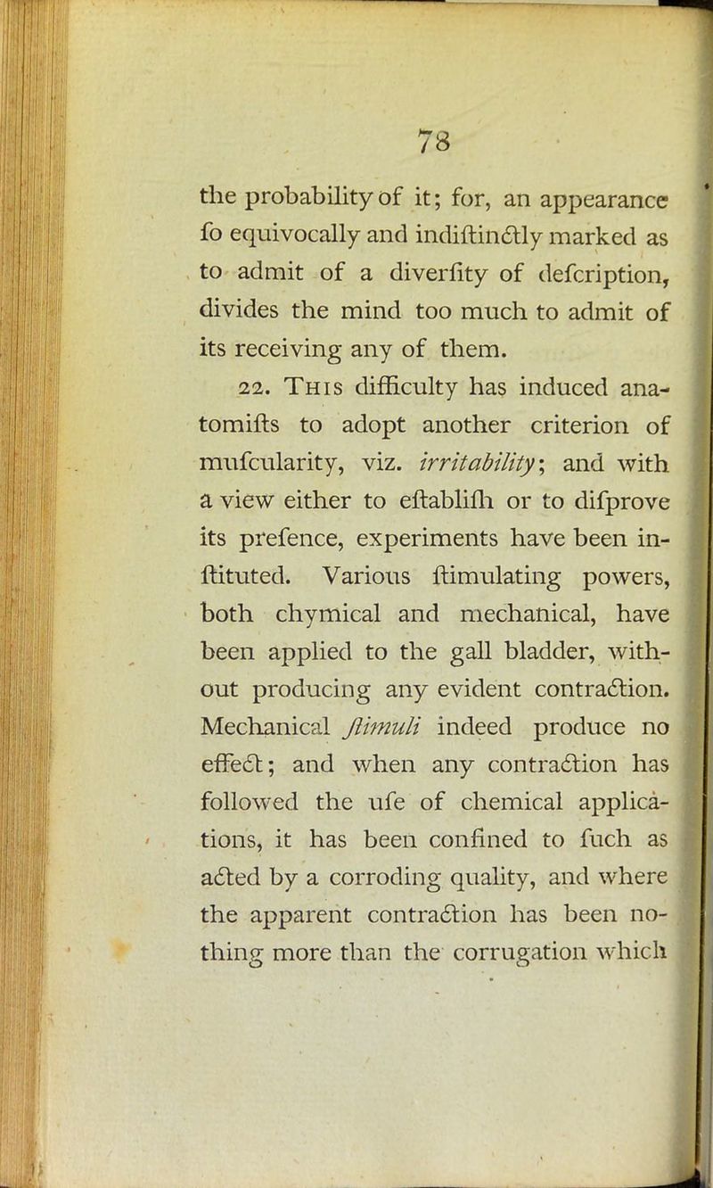 the probability of it; for, an appearance fo equivocally and indiftinctly marked as to admit of a diverfity of defcription, divides the mind too much to admit of its receiving any of them. 22. This difficulty has induced ana- tomifts to adopt another criterion of mufcularity, viz. irritability \ and with a view either to eftabliih or to difprove its prefence, experiments have been in- ftituted. Various ftimulating powers, both chymical and mechanical, have been applied to the gall bladder, with- out producing any evident contraction. Mechanical Jlimuli indeed produce no effect; and when any contraction has followed the ufe of chemical applica- tions, it has been confined to fuch as acted by a corroding quality, and where the apparent contraction has been no- thing more than the corrugation which
